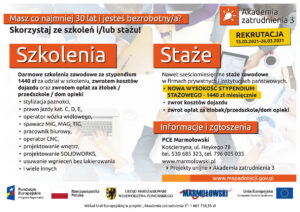 Plakat bezpłatne wsparcie doradcze i szkoleniowe oraz na staże zawodowe ze stypendium w ramach projektu „Akademia zatrudnienia 3” W ramach projektu można skorzystać z wybranych form wsparcia: - bezpłatne doradztwo i poradnictwo zawodowe lub wsparcie psychologiczne, - bezpłatne szkolenia zawodowe zakończone egzaminami potwierdzającymi kwalifikacje lub kompetencje zawodowe, - staże zawodowe ze stypendium w wysokości 1440 zł, - długość stażu do maksymalnie 6 miesięcy, - zwrot kosztów dojazdu na staże i szkolenia zawodowe, - zwrot kosztów opieki nad dzieckiem bądź osobą zależną w związku z udziałem w szkoleniu bądź stażu, gdy jest realizowane min. 8h dziennie, - ubezpieczenie – społeczne, zdrowotne, NNW podczas staży i szkoleń. Informacje szczegółowe i dokumenty rekrutacyjne: MARMOŁOWSKI Akademia zatrudnienia 3 (marmolowski.pl) REKRUTACJA DO PROJEKTU: 15.03.2021 r.- 26.03.2021 r.