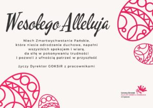 Życzenia wielkanocne Wesołego Alleluja Niech Zmartwychwstanie Pańskie, które niesie odrodzenie duchowe, napełni wszystkich spokojem i wiarą, da siłę w pokonywaniu trudności i pozwoli z ufnością patrzeć w przyszłość, życz Dyrektor GOKSiR z pracownikami